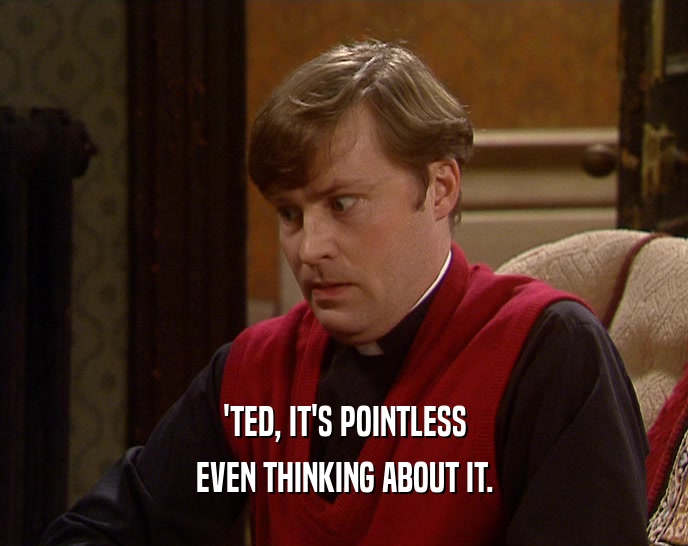 'TED, IT'S POINTLESS EVEN THINKING ABOUT IT. 