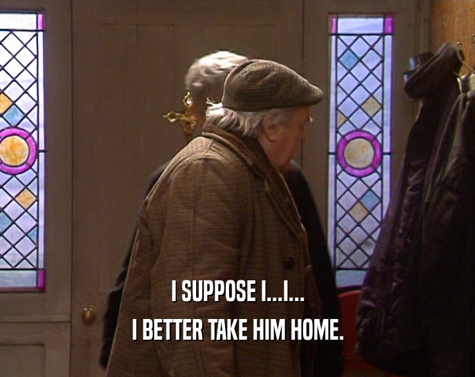 I SUPPOSE I...I... I BETTER TAKE HIM HOME. 