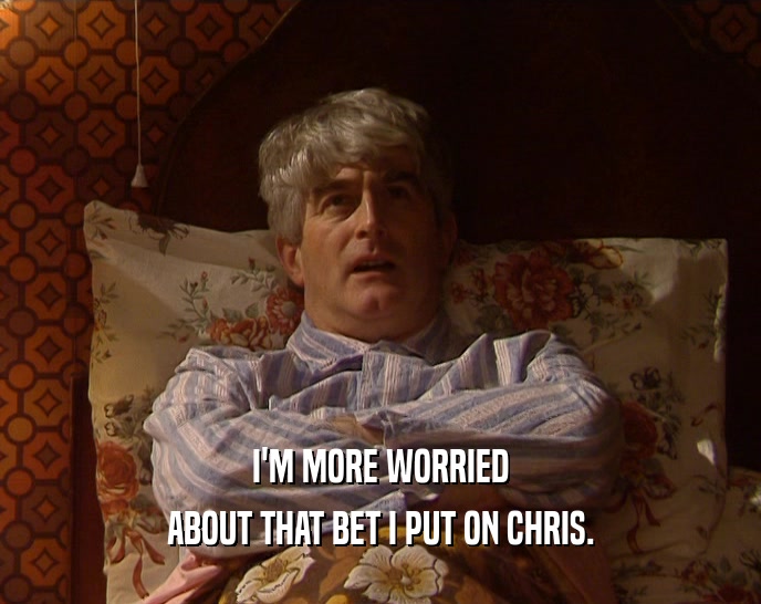 I'M MORE WORRIED ABOUT THAT BET I PUT ON CHRIS. 