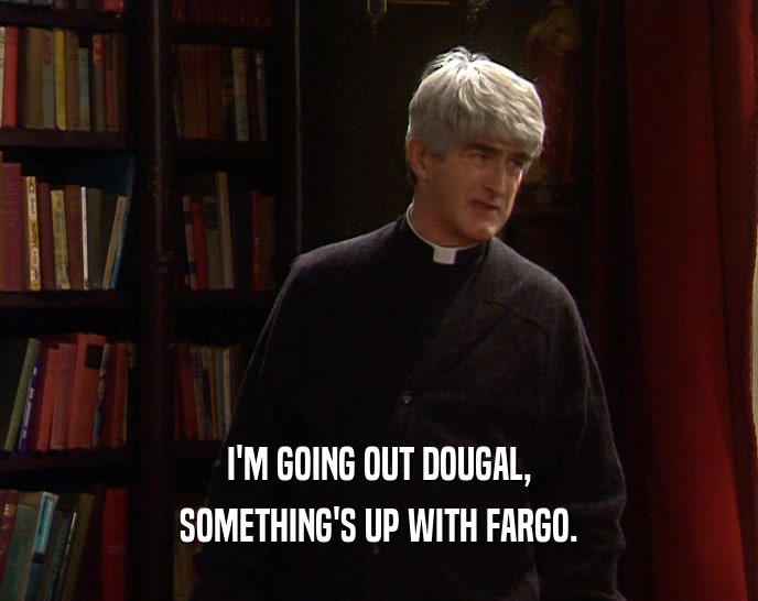 I'M GOING OUT DOUGAL, SOMETHING'S UP WITH FARGO. 