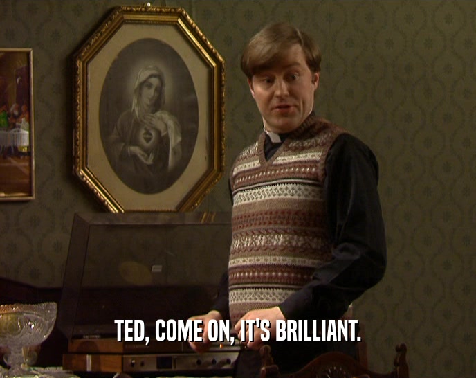 TED, COME ON, IT'S BRILLIANT.
  