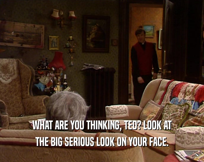 WHAT ARE YOU THINKING, TED? LOOK AT THE BIG SERIOUS LOOK ON YOUR FACE. 