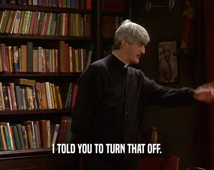 I TOLD YOU TO TURN THAT OFF.  