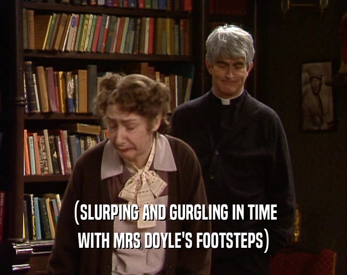 (SLURPING AND GURGLING IN TIME WITH MRS DOYLE'S FOOTSTEPS) 