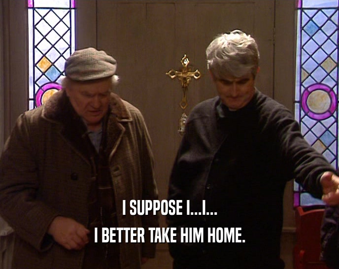 I SUPPOSE I...I... I BETTER TAKE HIM HOME. 