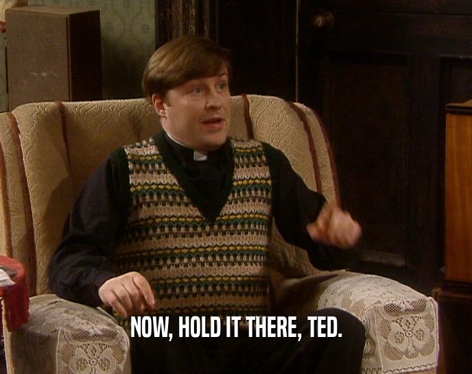 NOW, HOLD IT THERE, TED.  