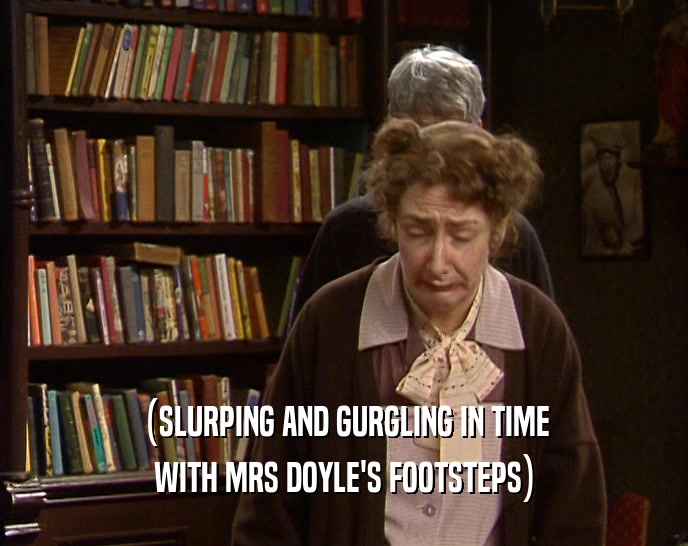 (SLURPING AND GURGLING IN TIME WITH MRS DOYLE'S FOOTSTEPS) 