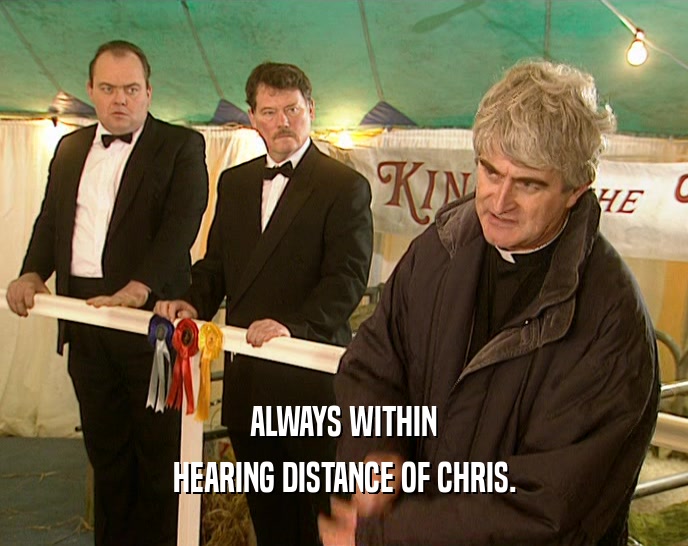ALWAYS WITHIN HEARING DISTANCE OF CHRIS. 