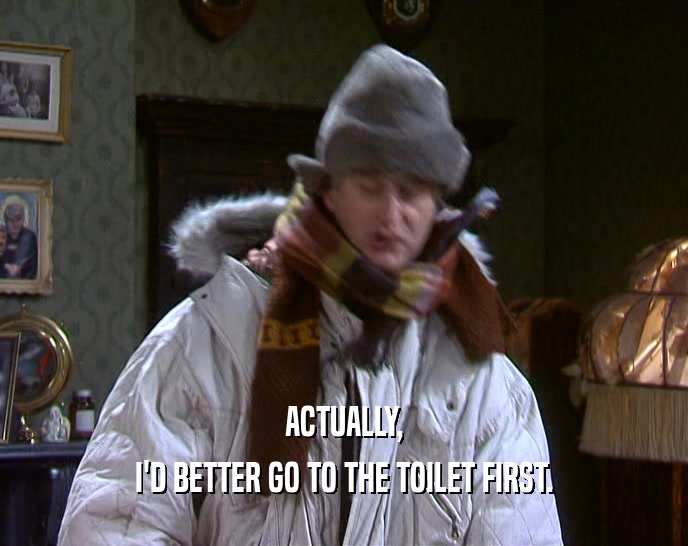 ACTUALLY, I'D BETTER GO TO THE TOILET FIRST. I'D BETTER GO TO THE TOILET FIRST.