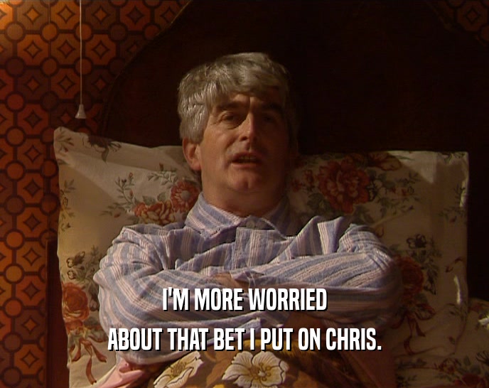 I'M MORE WORRIED ABOUT THAT BET I PUT ON CHRIS. 