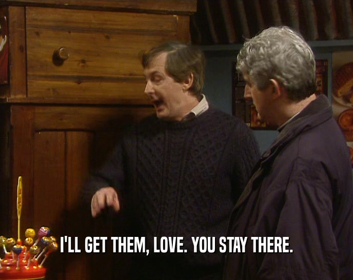 I'LL GET THEM, LOVE. YOU STAY THERE.  