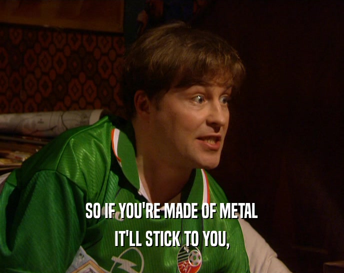 SO IF YOU'RE MADE OF METAL IT'LL STICK TO YOU, 