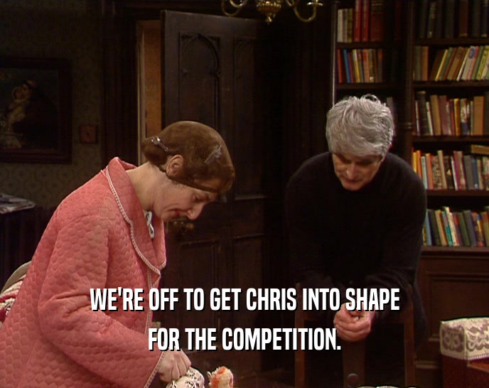WE'RE OFF TO GET CHRIS INTO SHAPE FOR THE COMPETITION. 