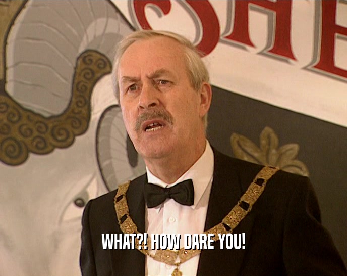WHAT?! HOW DARE YOU!  