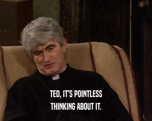 TED, IT'S POINTLESS THINKING ABOUT IT. 