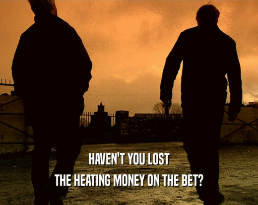 HAVEN'T YOU LOST
 THE HEATING MONEY ON THE BET?
 