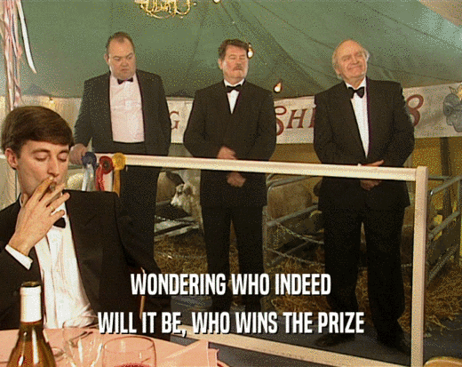 WONDERING WHO INDEED
 WILL IT BE, WHO WINS THE PRIZE
 