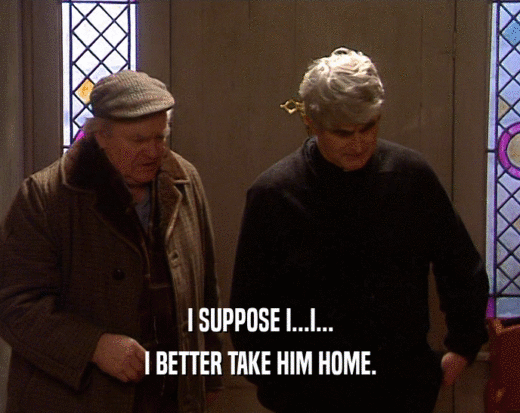 I SUPPOSE I...I... I BETTER TAKE HIM HOME. 