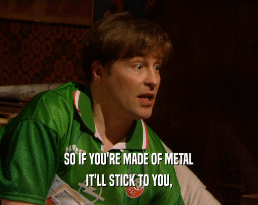 SO IF YOU'RE MADE OF METAL IT'LL STICK TO YOU, 