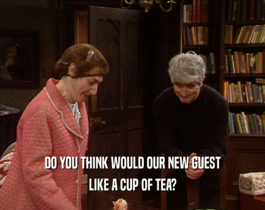 DO YOU THINK WOULD OUR NEW GUEST LIKE A CUP OF TEA? 