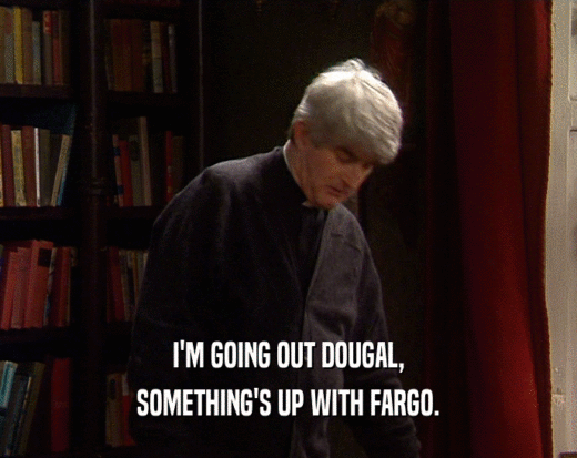 I'M GOING OUT DOUGAL,
 SOMETHING'S UP WITH FARGO.
 