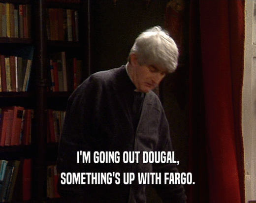 I'M GOING OUT DOUGAL, SOMETHING'S UP WITH FARGO. 
