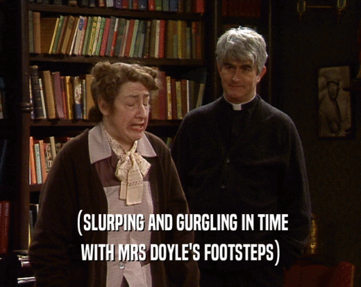 (SLURPING AND GURGLING IN TIME WITH MRS DOYLE'S FOOTSTEPS) 