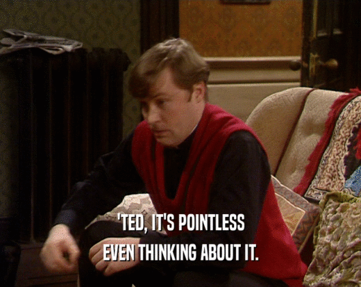 'TED, IT'S POINTLESS EVEN THINKING ABOUT IT. 