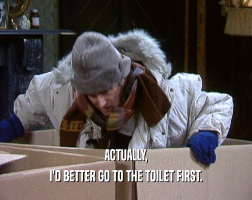 ACTUALLY, I'D BETTER GO TO THE TOILET FIRST. I'D BETTER GO TO THE TOILET FIRST.