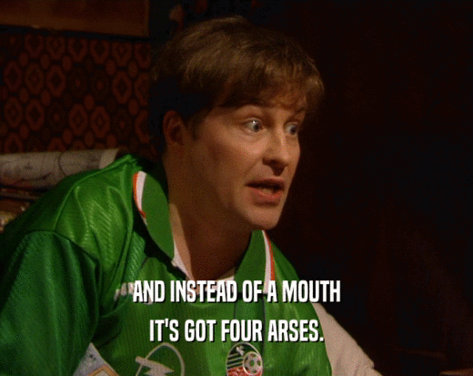 AND INSTEAD OF A MOUTH IT'S GOT FOUR ARSES. 