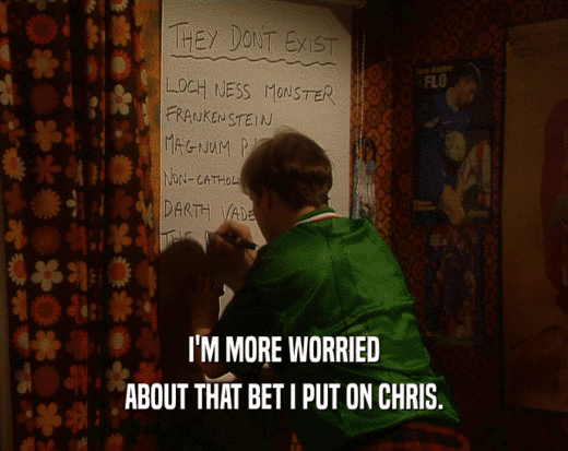 I'M MORE WORRIED ABOUT THAT BET I PUT ON CHRIS. 