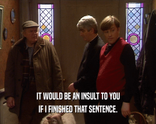 IT WOULD BE AN INSULT TO YOU
 IF I FINISHED THAT SENTENCE.
 