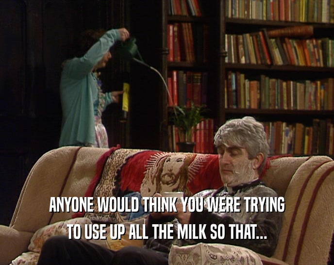 ANYONE WOULD THINK YOU WERE TRYING TO USE UP ALL THE MILK SO THAT... 