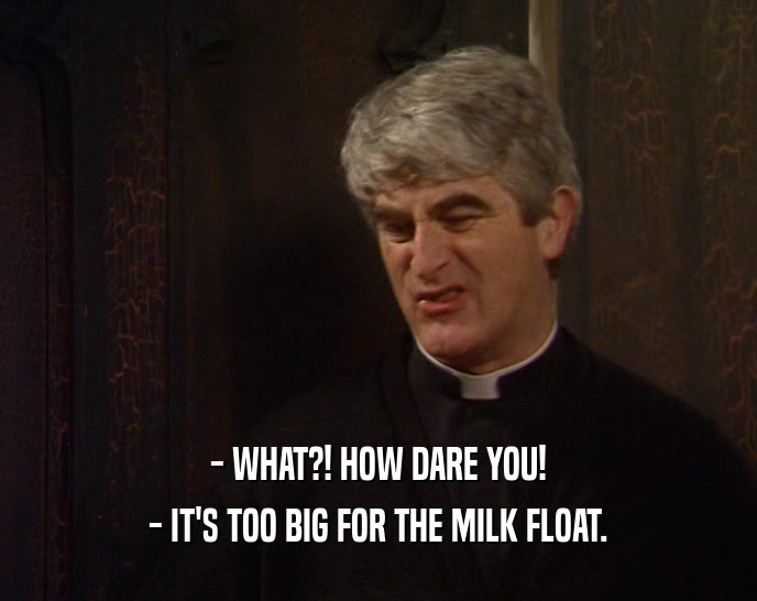 - WHAT?! HOW DARE YOU!
 - IT'S TOO BIG FOR THE MILK FLOAT.
 