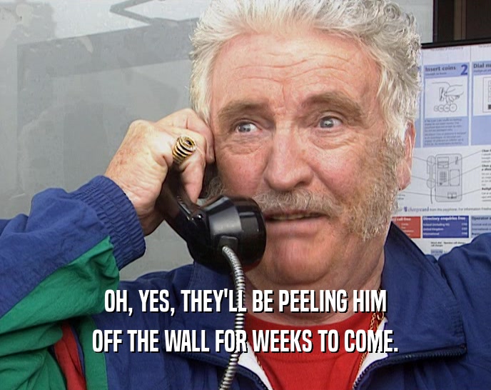 OH, YES, THEY'LL BE PEELING HIM OFF THE WALL FOR WEEKS TO COME. 