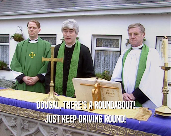 DOUGAL, THERE'S A ROUNDABOUT! JUST KEEP DRIVING ROUND! 