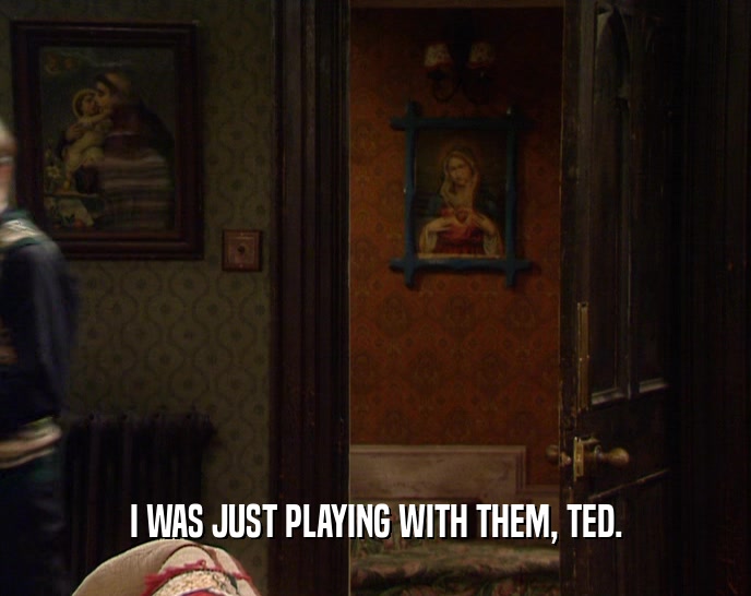 I WAS JUST PLAYING WITH THEM, TED.  