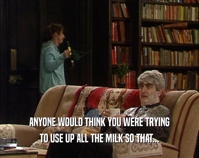 ANYONE WOULD THINK YOU WERE TRYING TO USE UP ALL THE MILK SO THAT... 