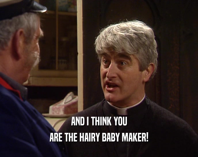 AND I THINK YOU ARE THE HAIRY BABY MAKER! 