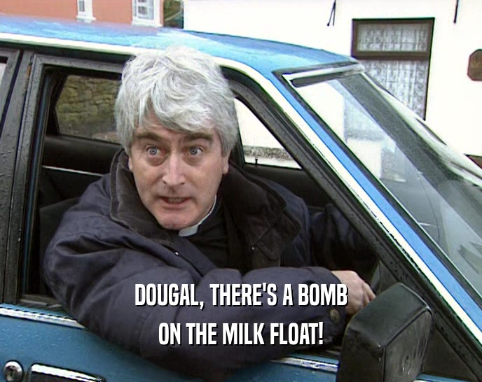 DOUGAL, THERE'S A BOMB
 ON THE MILK FLOAT!
 