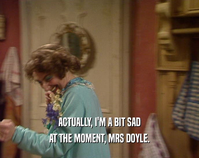 ACTUALLY, I'M A BIT SAD AT THE MOMENT, MRS DOYLE. 