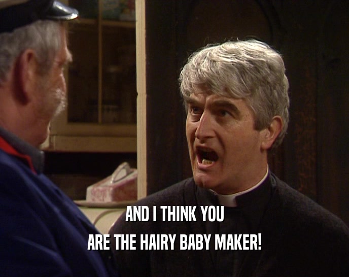 AND I THINK YOU ARE THE HAIRY BABY MAKER! 