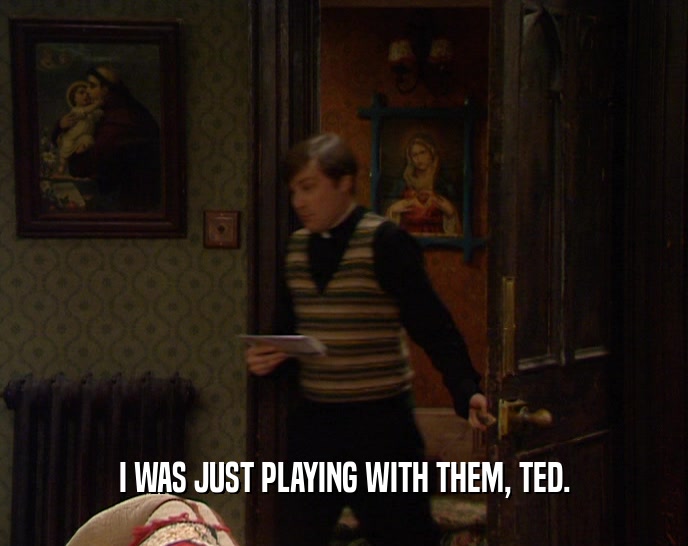I WAS JUST PLAYING WITH THEM, TED.
  