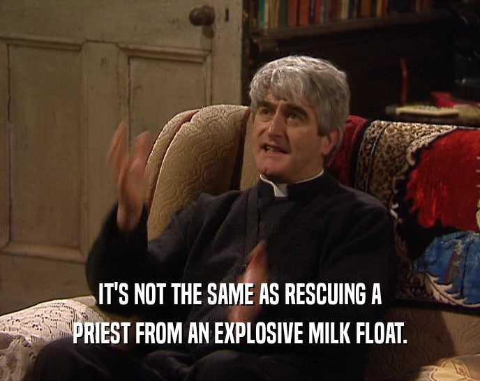IT'S NOT THE SAME AS RESCUING A
 PRIEST FROM AN EXPLOSIVE MILK FLOAT.
 