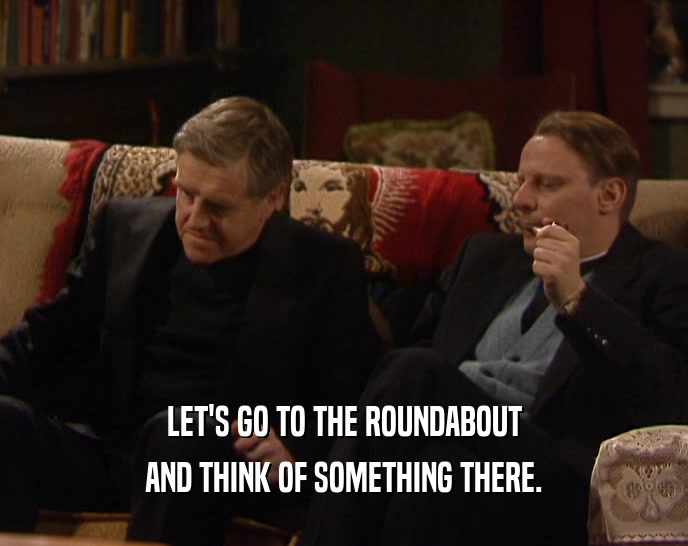 LET'S GO TO THE ROUNDABOUT AND THINK OF SOMETHING THERE. 