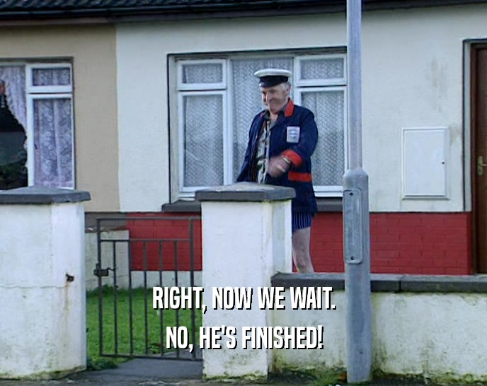 RIGHT, NOW WE WAIT. NO, HE'S FINISHED! 