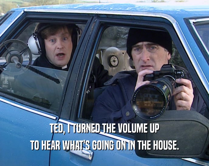 TED, I TURNED THE VOLUME UP TO HEAR WHAT'S GOING ON IN THE HOUSE. 