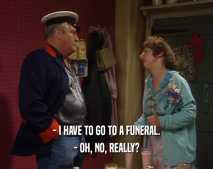 - I HAVE TO GO TO A FUNERAL. - OH, NO, REALLY? 