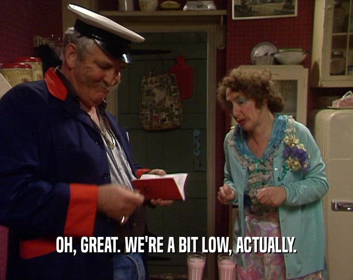 OH, GREAT. WE'RE A BIT LOW, ACTUALLY.  