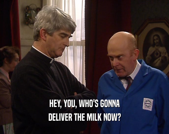 HEY, YOU, WHO'S GONNA
 DELIVER THE MILK NOW?
 